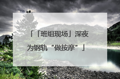 「班组现场」深夜为钢轨“做按摩”