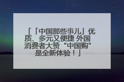 「中国那些事儿」优质、多元又便捷 外国消费者大赞“中国购”是全新体验！