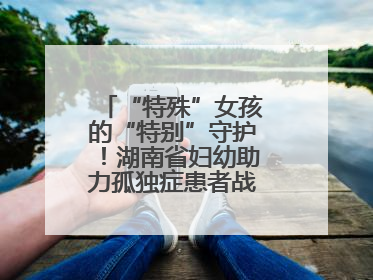 “特殊”女孩的“特别”守护！湖南省妇幼助力孤独症患者战胜乳腺脓肿