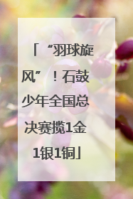 “羽球旋风”！石鼓少年全国总决赛揽1金1银1铜