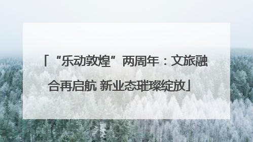 “乐动敦煌”两周年：文旅融合再启航 新业态璀璨绽放