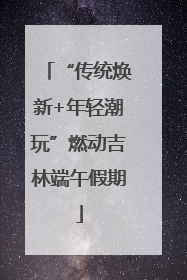 “传统焕新+年轻潮玩”燃动吉林端午假期