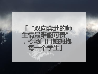 “双向奔赴的师生情最难能可贵”，考场门口她拥抱每一个学生