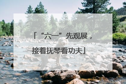 “六一”先观展，接着抚琴看功夫