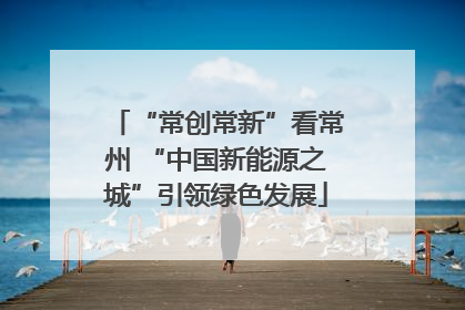 “常创常新”看常州 “中国新能源之城”引领绿色发展