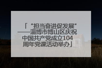 “担当奋进促发展”——淄博市博山区庆祝中国共产党成立104周年党课活动举办