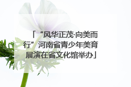 “风华正茂·向美而行”河南省青少年美育展演在省文化馆举办