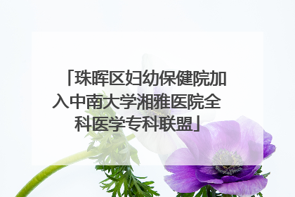 珠晖区妇幼保健院加入中南大学湘雅医院全科医学专科联盟