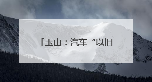 玉山：汽车“以旧换新”让利惠民 激发县域消费新活力