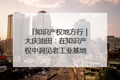 知识产权地方行｜大庆油田：在知识产权中洞见老工业基地的 “创新密码”