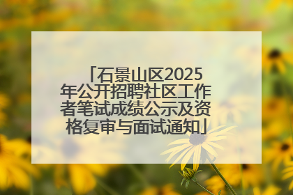 石景山区2025年公开招聘社区工作者笔试成绩公示及资格复审与面试通知