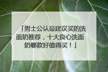 男士公认最建议买的洗面奶推荐，十大良心洗面奶哪款好值得买！