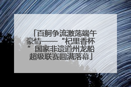 百舸争流激荡端午豪情——“杞里香杯”国家非遗道州龙船超级联赛圆满落幕