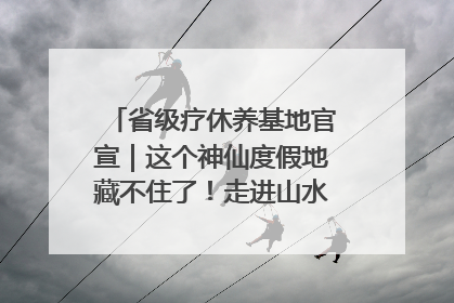 省级疗休养基地官宣｜这个神仙度假地藏不住了！走进山水秘境 开启一场野奢度假之旅！
