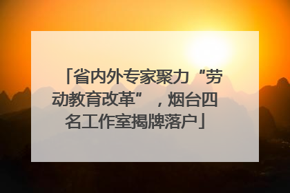 省内外专家聚力“劳动教育改革”，烟台四名工作室揭牌落户