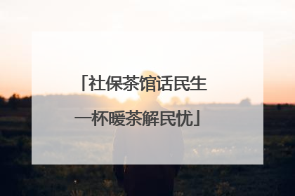 社保茶馆话民生 一杯暖茶解民忧
