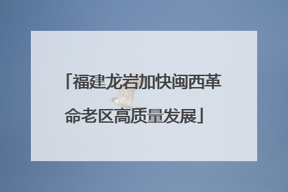 福建龙岩加快闽西革命老区高质量发展