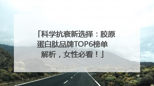 科学抗衰新选择：胶原蛋白肽品牌TOP6榜单解析，女性必看！
