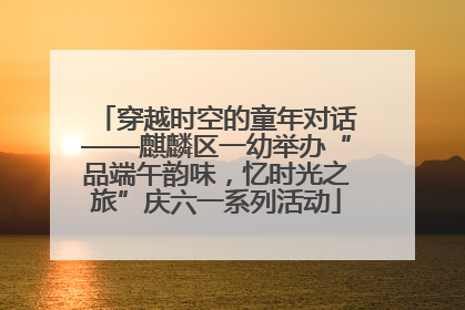 穿越时空的童年对话——麒麟区一幼举办“品端午韵味，忆时光之旅”庆六一系列活动