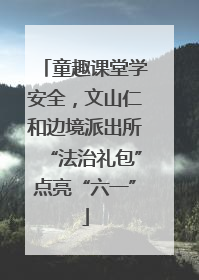 童趣课堂学安全，文山仁和边境派出所“法治礼包”点亮“六一”