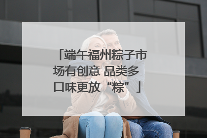 端午福州粽子市场有创意 品类多口味更放“粽”