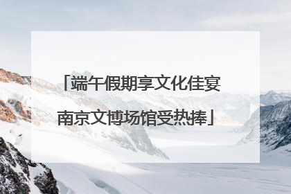 端午假期享文化佳宴 南京文博场馆受热捧