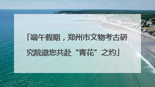 端午假期，郑州市文物考古研究院邀您共赴“青花”之约