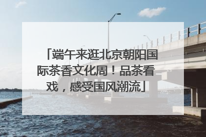 端午来逛北京朝阳国际茶香文化周！品茶看戏，感受国风潮流