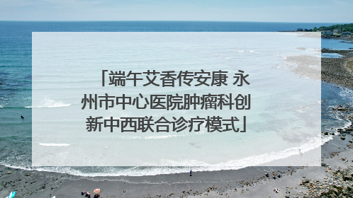 端午艾香传安康 永州市中心医院肿瘤科创新中西联合诊疗模式