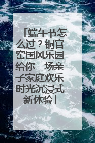 端午节怎么过？铜官窑国风乐园给你一场亲子家庭欢乐时光沉浸式新体验
