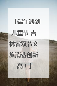 端午遇到儿童节 吉林省双节文旅消费创新高！