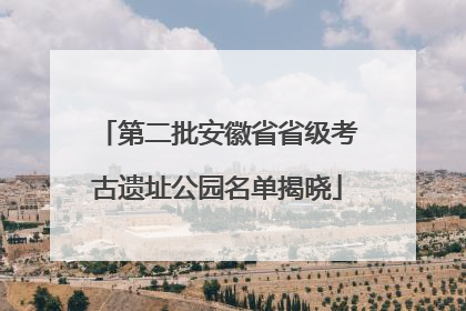 第二批安徽省省级考古遗址公园名单揭晓