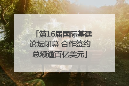 第16届国际基建论坛闭幕 合作签约总额逾百亿美元