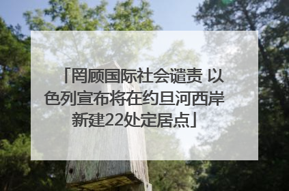 罔顾国际社会谴责 以色列宣布将在约旦河西岸新建22处定居点