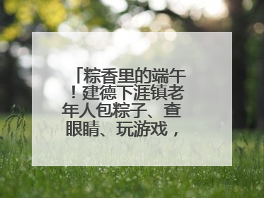 粽香里的端午！建德下涯镇老年人包粽子、查眼睛、玩游戏，幸福拉满～
