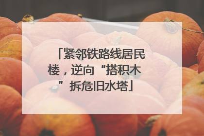 紧邻铁路线居民楼，逆向“搭积木”拆危旧水塔