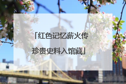 红色记忆薪火传 珍贵史料入馆藏