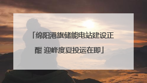 绵阳港旗储能电站建设正酣 迎峰度夏投运在即