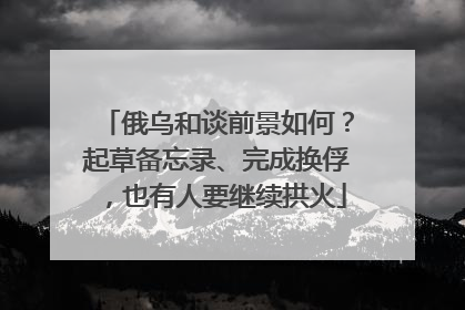 俄乌和谈前景如何？起草备忘录、完成换俘，也有人要继续拱火
