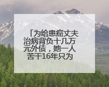 为给患癌丈夫治病背负十几万元外债，她一人苦干16年只为还清欠款