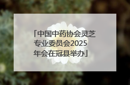 中国中药协会灵芝专业委员会2025年会在冠县举办