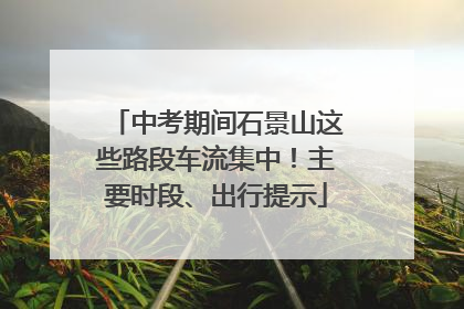中考期间石景山这些路段车流集中！主要时段、出行提示