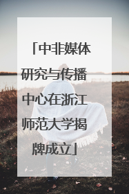 中非媒体研究与传播中心在浙江师范大学揭牌成立