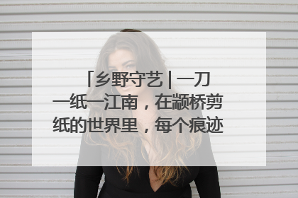 乡野守艺 | 一刀一纸一江南，在颛桥剪纸的世界里，每个痕迹都刻着水乡的柔情