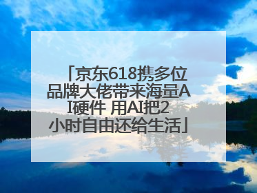 京东618携多位品牌大佬带来海量AI硬件 用AI把2小时自由还给生活