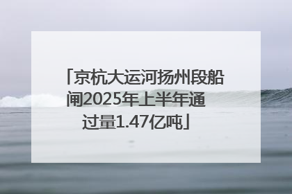 京杭大运河扬州段船闸2025年上半年通过量1.47亿吨
