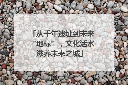 从千年遗址到未来“地标”，文化活水滋养未来之城