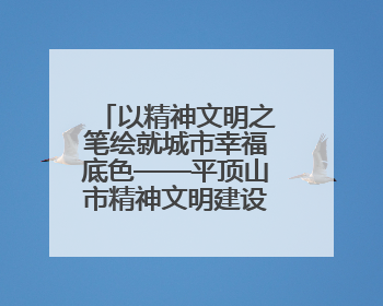 以精神文明之笔绘就城市幸福底色——平顶山市精神文明建设综述