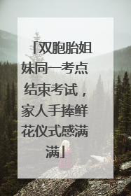 双胞胎姐妹同一考点结束考试，家人手捧鲜花仪式感满满
