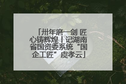 卅年磨一剑 匠心铸辉煌丨记湖南省国资委系统“国企工匠”虞孝云